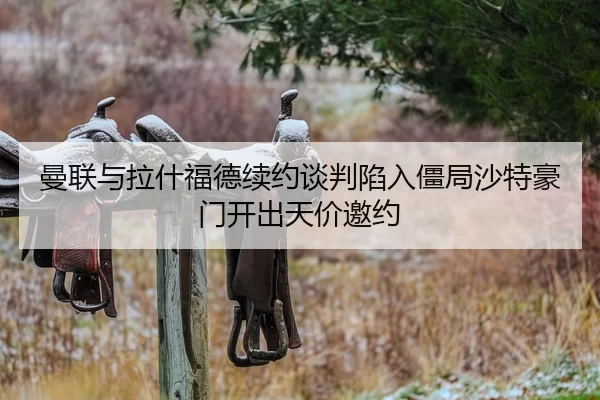 曼联与拉什福德续约谈判陷入僵局沙特豪门开出天价邀约